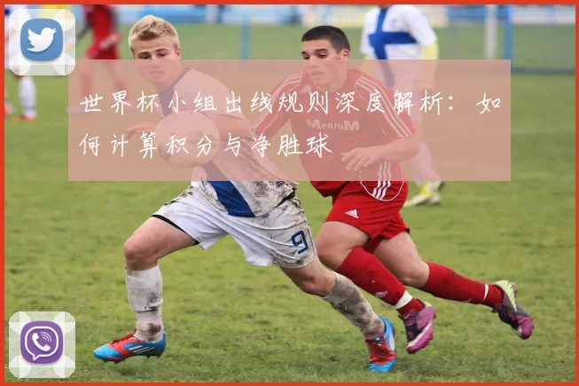 世界杯小组出线规则深度解析：如何计算积分与净胜球