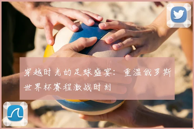 穿越时光的足球盛宴：重温俄罗斯世界杯赛程激战时刻