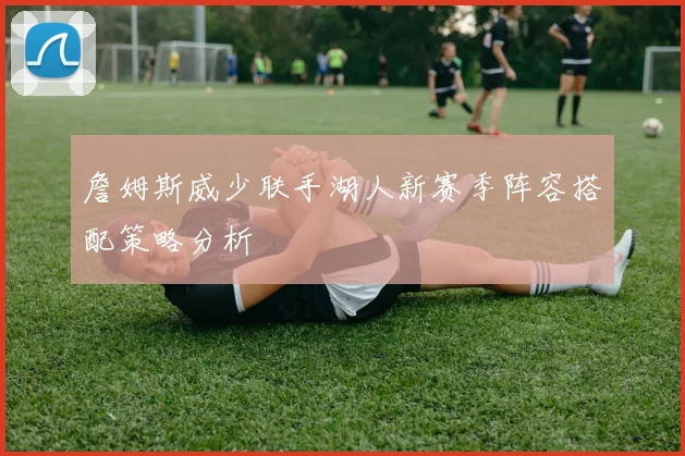 詹姆斯威少联手湖人新赛季阵容搭配策略分析