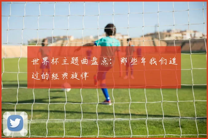 世界杯主题曲盘点:那些年我们追过的经典旋律