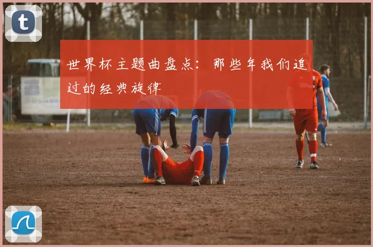 世界杯主题曲盘点：那些年我们追过的经典旋律
