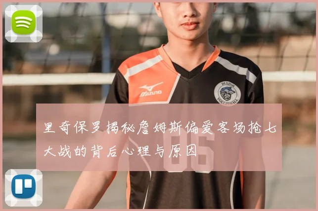 里奇保罗揭秘詹姆斯偏爱客场抢七大战的背后心理与原因