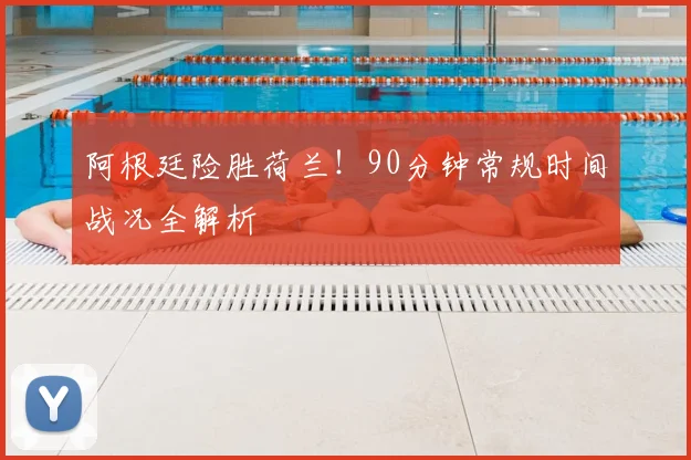 阿根廷险胜荷兰！90分钟常规时间战况全解析