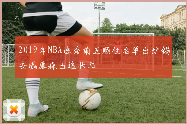 2019年NBA选秀前五顺位名单出炉锡安威廉森当选状元