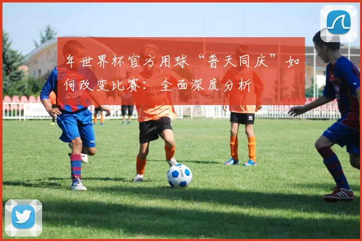 年世界杯官方用球“普天同庆”如何改变比赛:全面深度分析