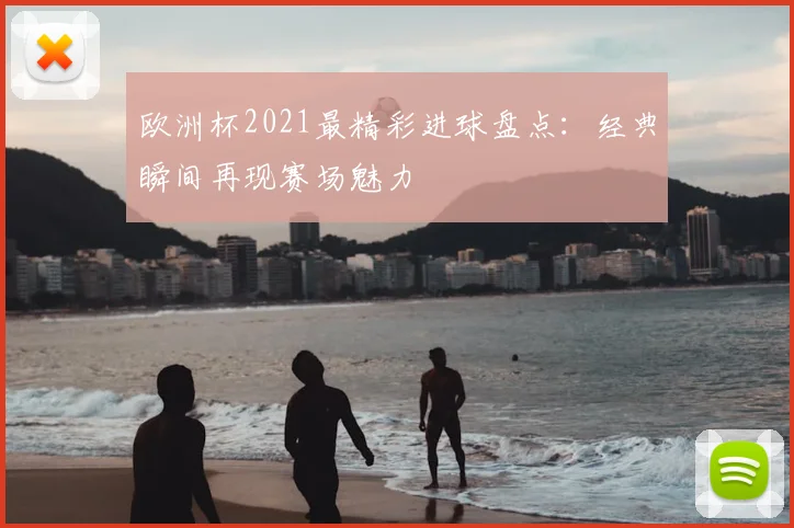 欧洲杯2021最精彩进球盘点:经典瞬间再现赛场魅力
