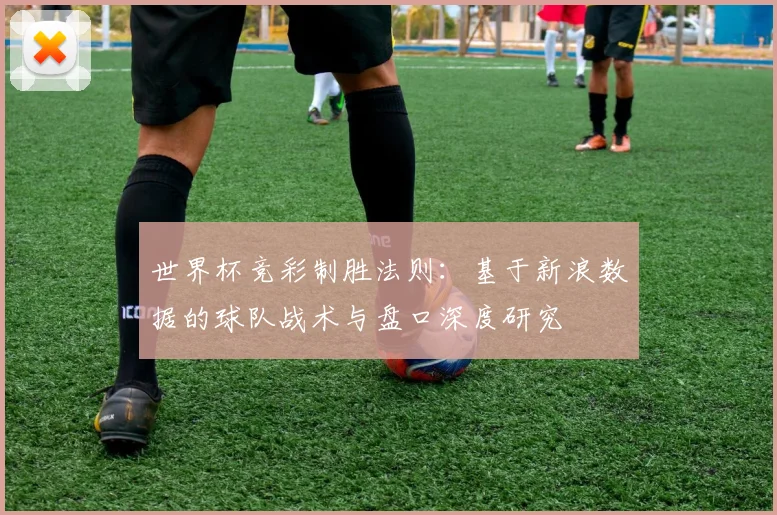 世界杯竞彩制胜法则：基于新浪数据的球队战术与盘口深度研究