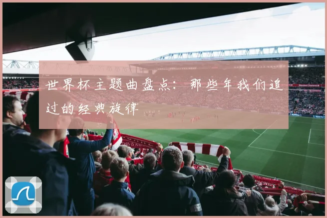 世界杯主题曲盘点:那些年我们追过的经典旋律