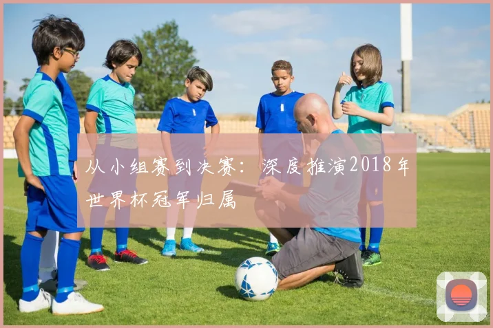 从小组赛到决赛:深度推演2018年世界杯冠军归属