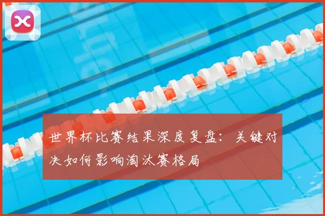 世界杯比赛结果深度复盘:关键对决如何影响淘汰赛格局