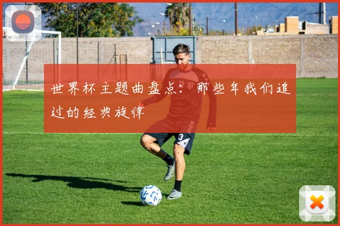世界杯主题曲盘点:那些年我们追过的经典旋律
