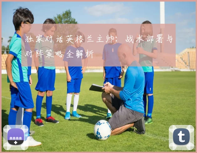 独家对话英格兰主帅：战术部署与对阵策略全解析