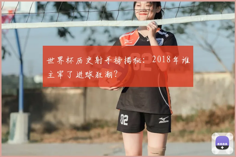 世界杯历史射手榜揭秘:2018年谁主宰了进球狂潮?