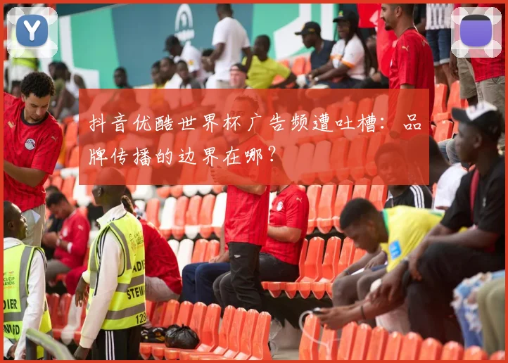 抖音优酷世界杯广告频遭吐槽:品牌传播的边界在哪?