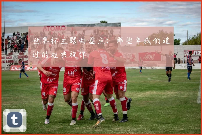 世界杯主题曲盘点:那些年我们追过的经典旋律