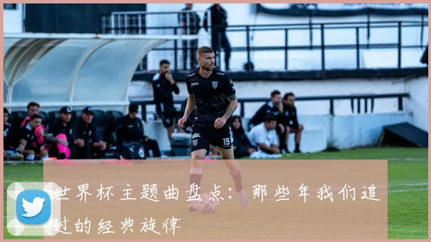 世界杯主题曲盘点：那些年我们追过的经典旋律