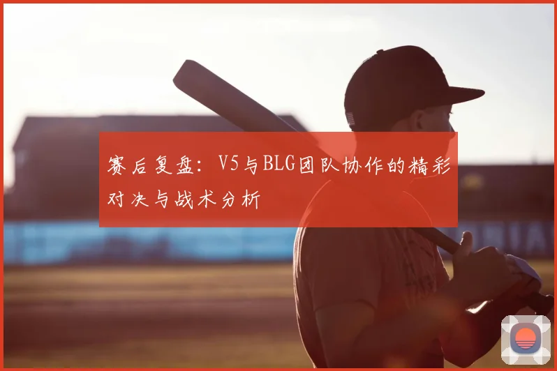 赛后复盘：V5与BLG团队协作的精彩对决与战术分析