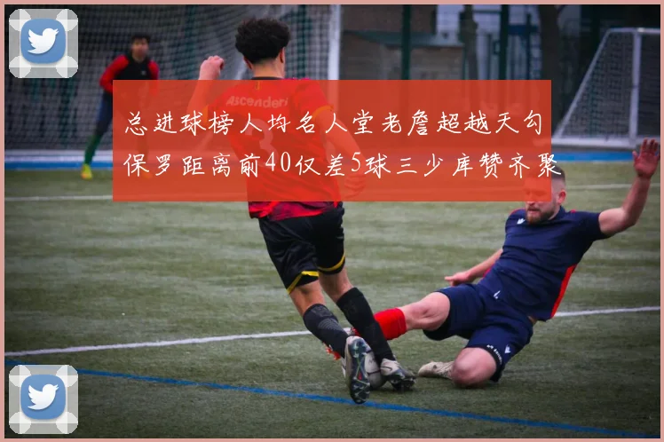 总进球榜人均名人堂老詹超越天勾保罗距离前40仅差5球三少库赞齐聚榜单
