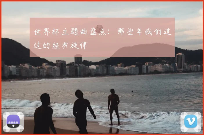 世界杯主题曲盘点:那些年我们追过的经典旋律