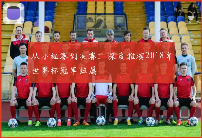 从小组赛到决赛:深度推演2018年世界杯冠军归属