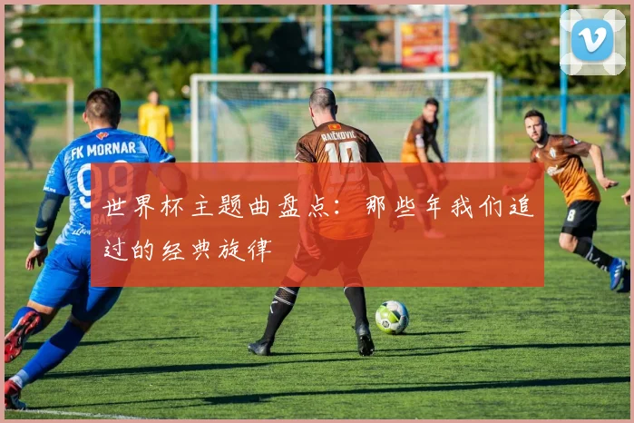 世界杯主题曲盘点：那些年我们追过的经典旋律