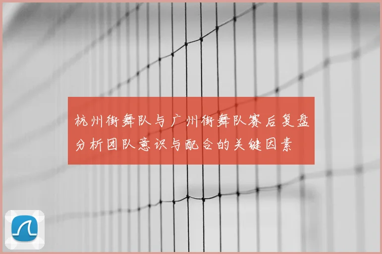 杭州街舞队与广州街舞队赛后复盘分析团队意识与配合的关键因素