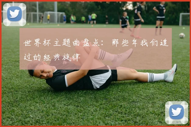 世界杯主题曲盘点:那些年我们追过的经典旋律