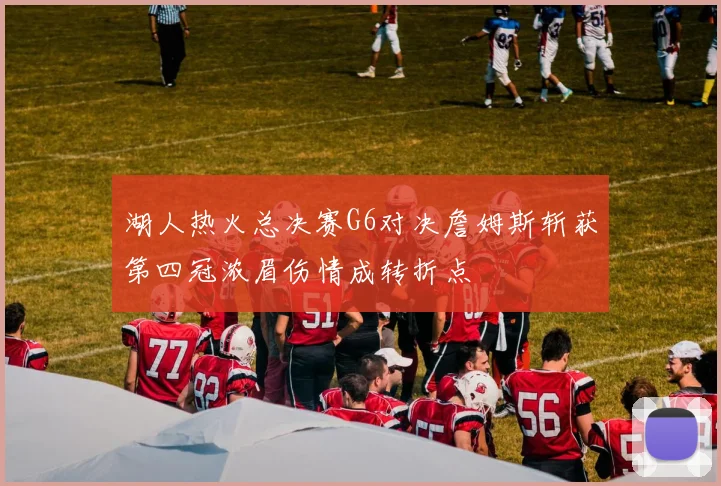 湖人热火总决赛G6对决詹姆斯斩获第四冠浓眉伤情成转折点