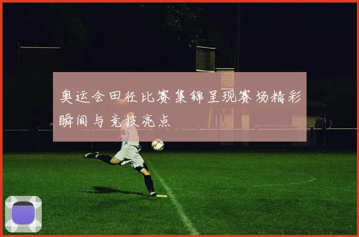 奥运会田径比赛集锦呈现赛场精彩瞬间与竞技亮点