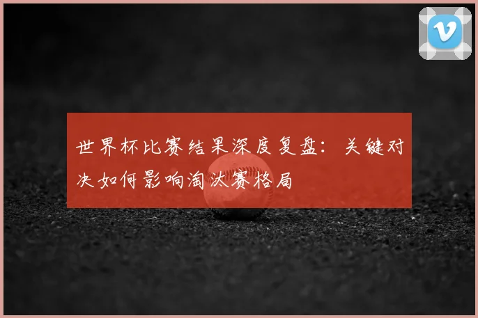 世界杯比赛结果深度复盘：关键对决如何影响淘汰赛格局