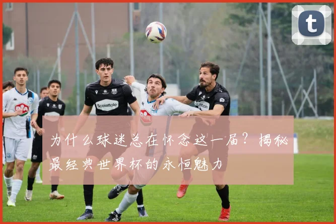 为什么球迷总在怀念这一届?揭秘最经典世界杯的永恒魅力
