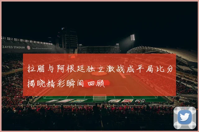 拉腊与阿根廷独立激战成平局比分揭晓精彩瞬间回顾