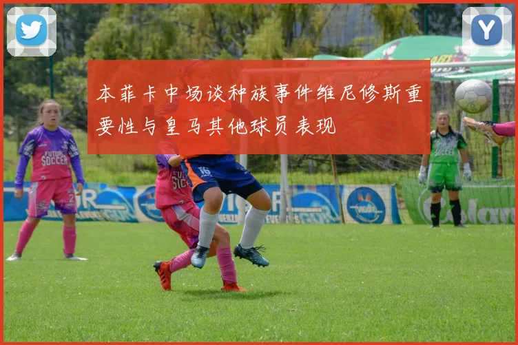 本菲卡中场谈种族事件维尼修斯重要性与皇马其他球员表现