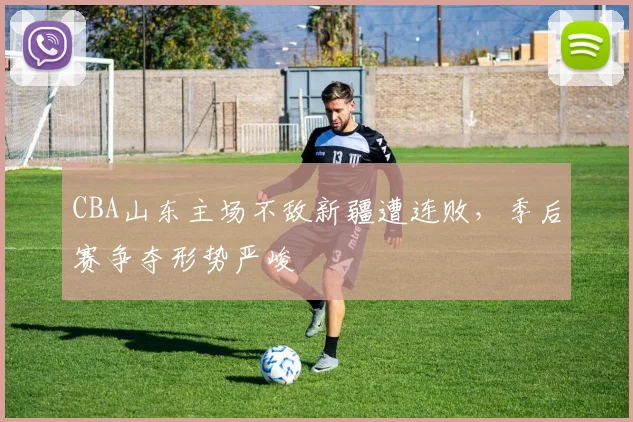 CBA山东主场不敌新疆遭连败,季后赛争夺形势严峻