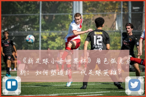 《新足球小子世界杯》角色弧光分析：如何塑造新一代足球英雄？