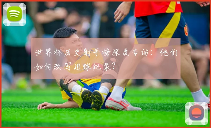 世界杯历史射手榜深度专访:他们如何改写进球纪录?