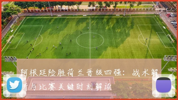 阿根廷险胜荷兰晋级四强:战术解析与比赛关键时刻解读