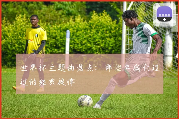 世界杯主题曲盘点:那些年我们追过的经典旋律