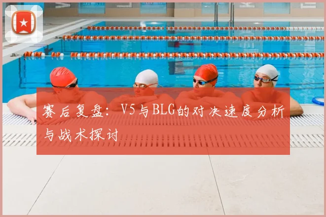 赛后复盘：V5与BLG的对决速度分析与战术探讨