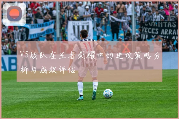 V5战队在王者荣耀中的进攻策略分析与成效评估