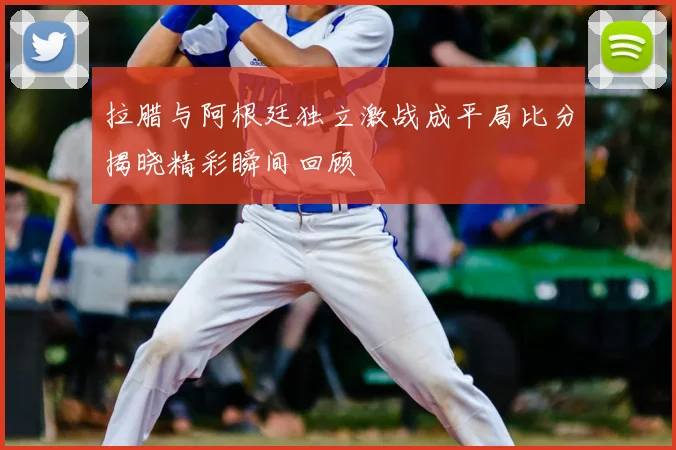 拉腊与阿根廷独立激战成平局比分揭晓精彩瞬间回顾