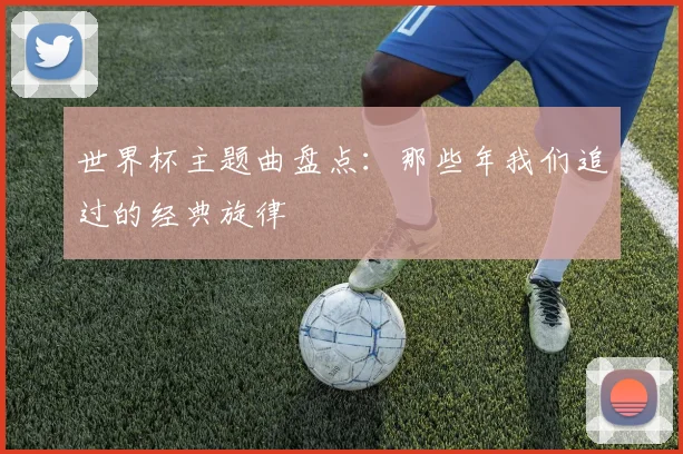 世界杯主题曲盘点：那些年我们追过的经典旋律