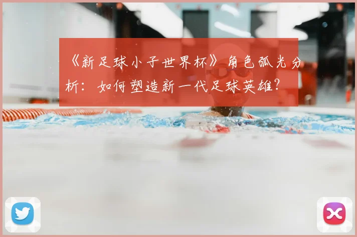 《新足球小子世界杯》角色弧光分析：如何塑造新一代足球英雄？