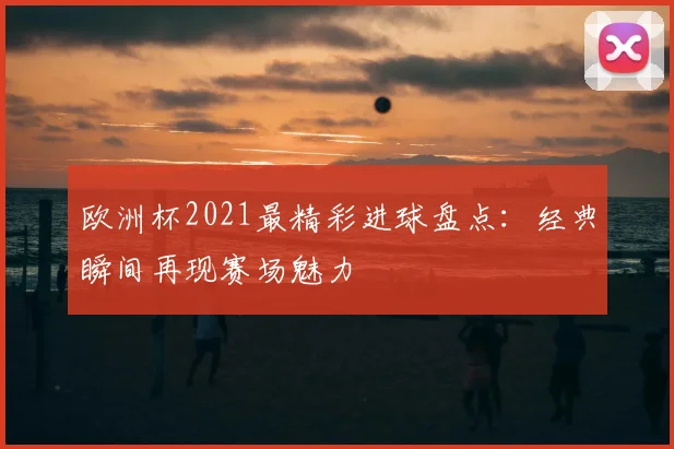 欧洲杯2021最精彩进球盘点：经典瞬间再现赛场魅力