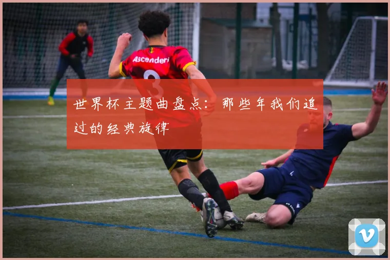 世界杯主题曲盘点:那些年我们追过的经典旋律