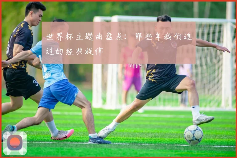 世界杯主题曲盘点:那些年我们追过的经典旋律
