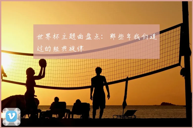 世界杯主题曲盘点:那些年我们追过的经典旋律