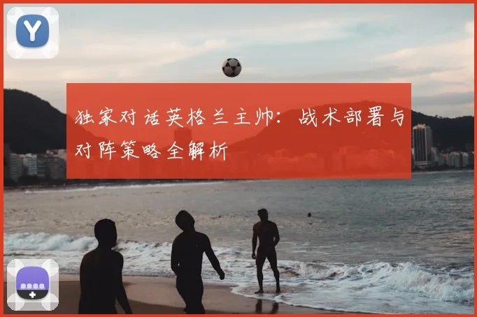 独家对话英格兰主帅:战术部署与对阵策略全解析