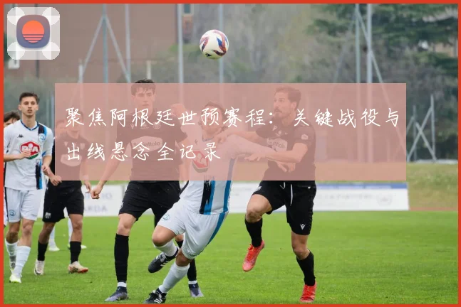 聚焦阿根廷世预赛程：关键战役与出线悬念全记录