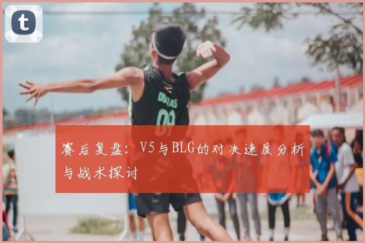 赛后复盘:V5与BLG的对决速度分析与战术探讨